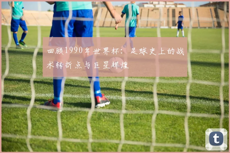 回顾1990年世界杯:足球史上的战术转折点与巨星辉煌