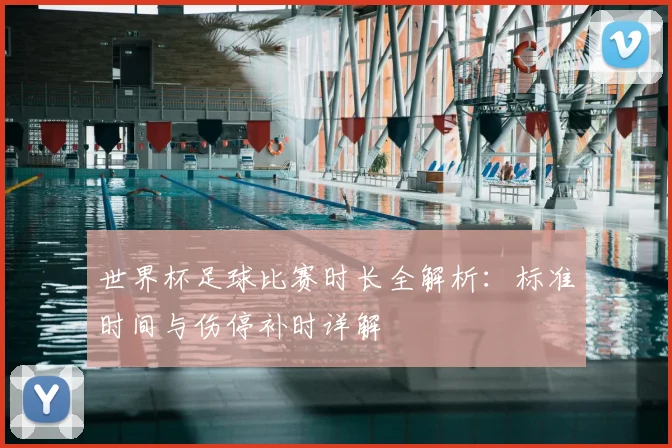 世界杯足球比赛时长全解析：标准时间与伤停补时详解