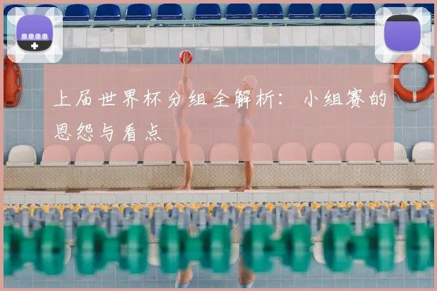 上届世界杯分组全解析：小组赛的恩怨与看点