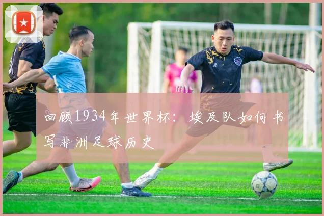 回顾1934年世界杯:埃及队如何书写非洲足球历史