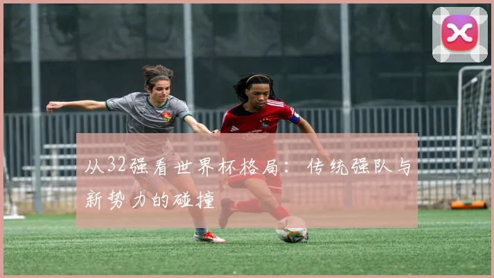 从32强看世界杯格局：传统强队与新势力的碰撞