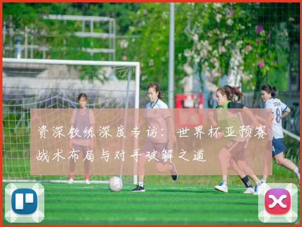 资深教练深度专访：世界杯亚预赛战术布局与对手破解之道
