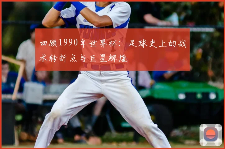 回顾1990年世界杯:足球史上的战术转折点与巨星辉煌