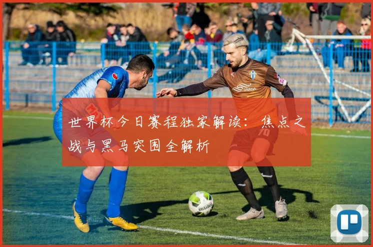 世界杯今日赛程独家解读：焦点之战与黑马突围全解析