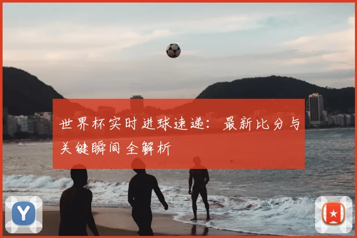 世界杯实时进球速递：最新比分与关键瞬间全解析
