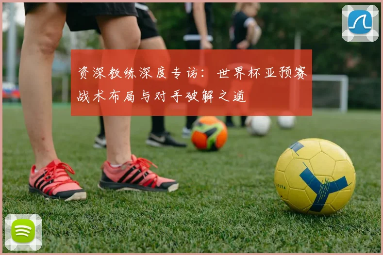 资深教练深度专访：世界杯亚预赛战术布局与对手破解之道
