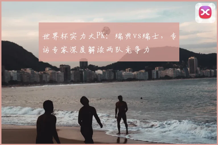 世界杯实力大PK：瑞典vs瑞士，专访专家深度解读两队竞争力