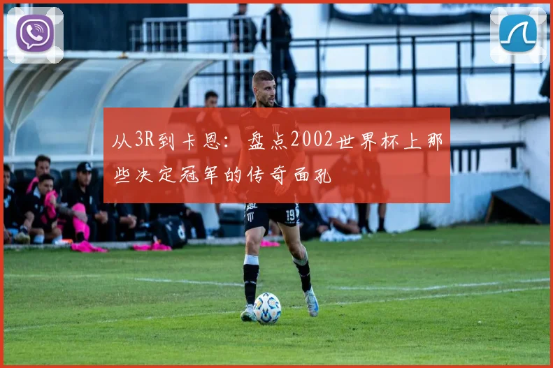 从3R到卡恩:盘点2002世界杯上那些决定冠军的传奇面孔