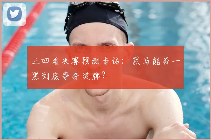三四名决赛预测专访：黑马能否一黑到底争夺奖牌？