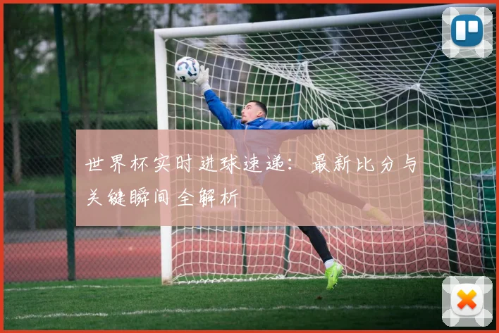 世界杯实时进球速递:最新比分与关键瞬间全解析