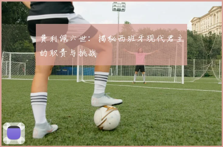 费利佩六世：揭秘西班牙现代君主的职责与挑战